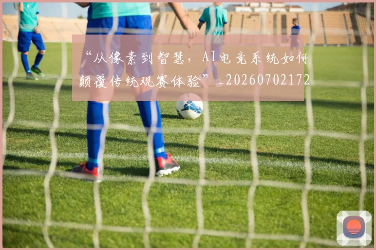 “从像素到智慧，AI电竞系统如何颠覆传统观赛体验”_20260702172441