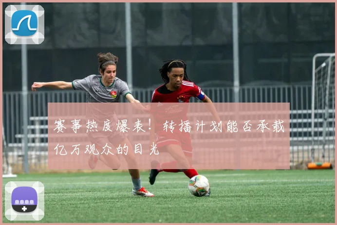 赛事热度爆表！转播计划能否承载亿万观众的目光