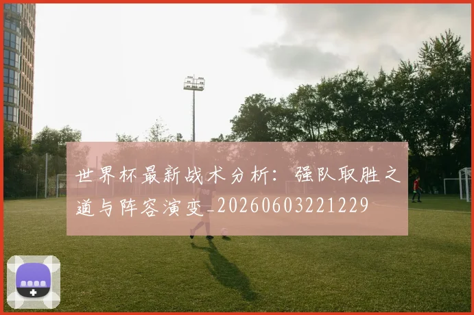 世界杯最新战术分析:强队取胜之道与阵容演变_20260603221229