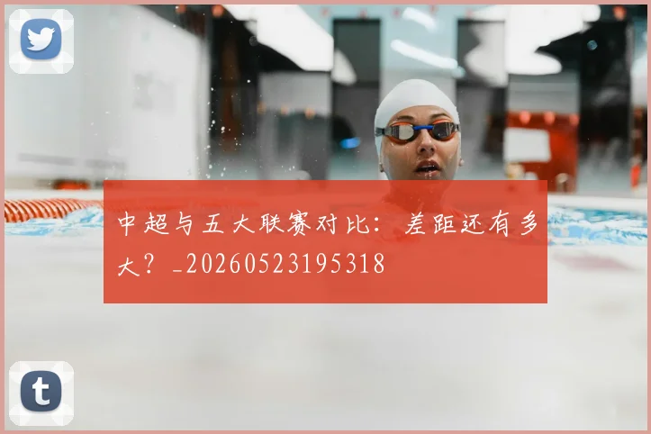 中超与五大联赛对比:差距还有多大?_20260523195318