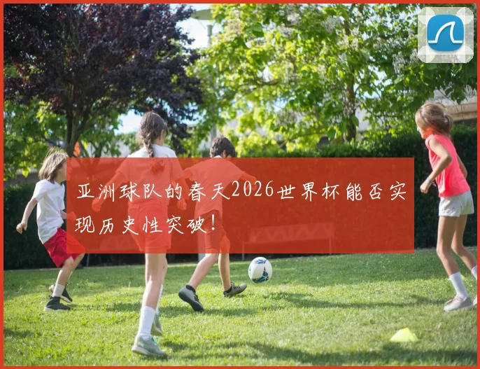 亚洲球队的春天2026世界杯能否实现历史性突破！