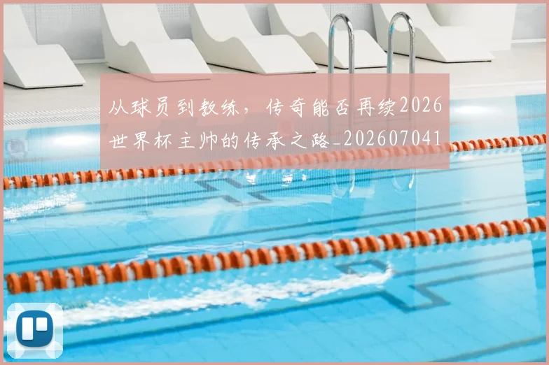 从球员到教练,传奇能否再续2026世界杯主帅的传承之路_20260704164113