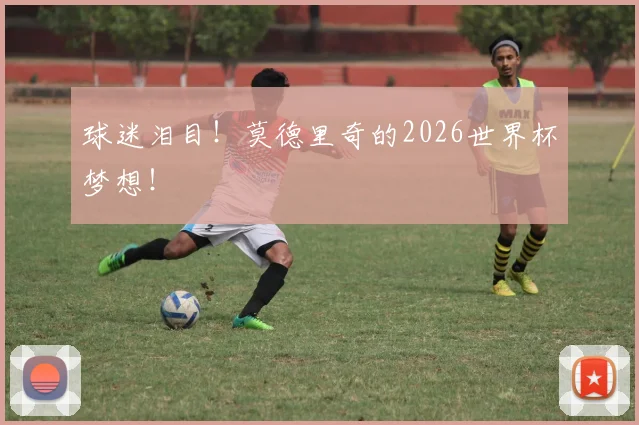 球迷泪目!莫德里奇的2026世界杯梦想!