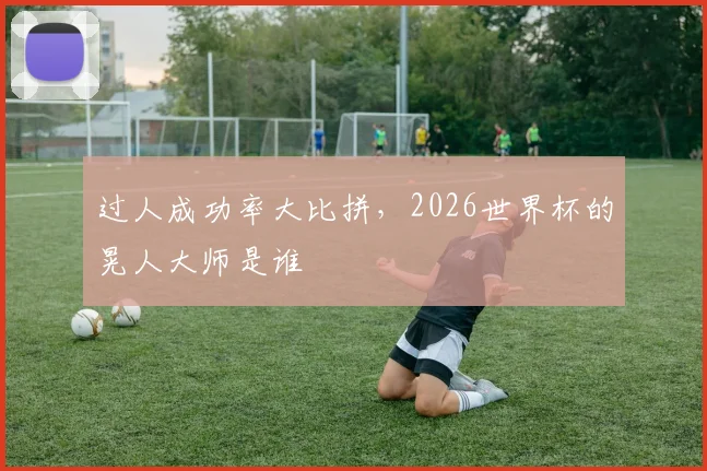 过人成功率大比拼,2026世界杯的晃人大师是谁
