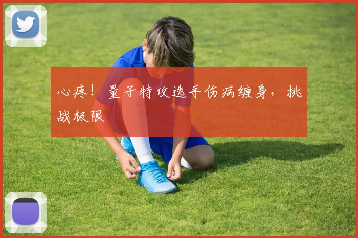 心疼!量子特攻选手伤病缠身,挑战极限