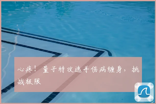 心疼!量子特攻选手伤病缠身,挑战极限
