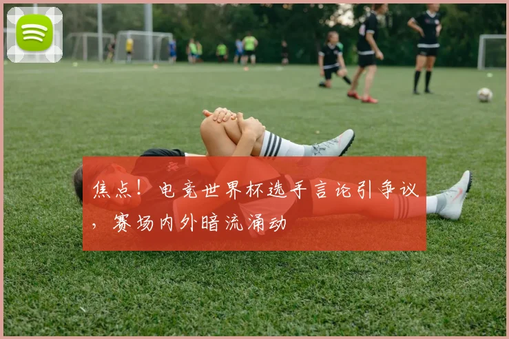 焦点！电竞世界杯选手言论引争议，赛场内外暗流涌动