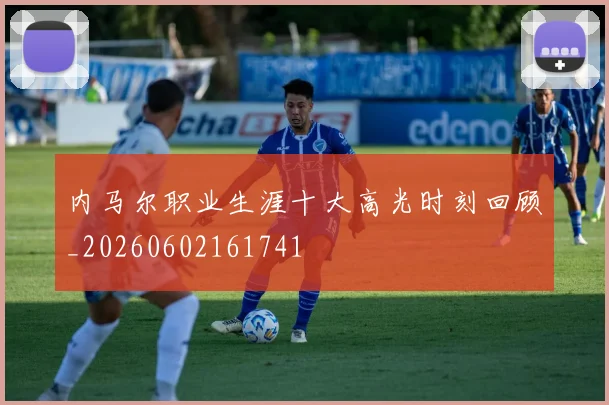 内马尔职业生涯十大高光时刻回顾_20260602161741