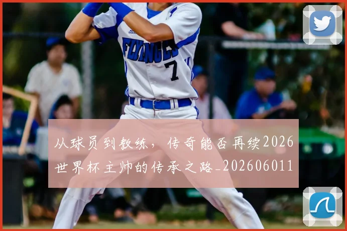 从球员到教练，传奇能否再续2026世界杯主帅的传承之路_20260601173117_20260704164114