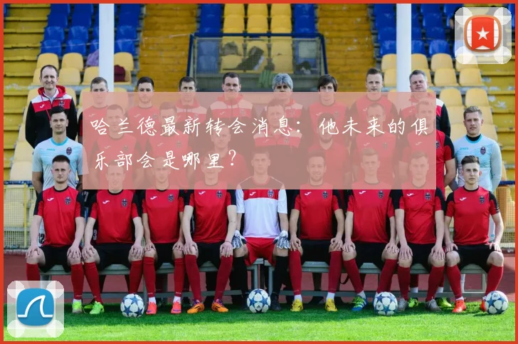 哈兰德最新转会消息:他未来的俱乐部会是哪里?
