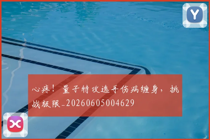 心疼!量子特攻选手伤病缠身,挑战极限_20260605004629