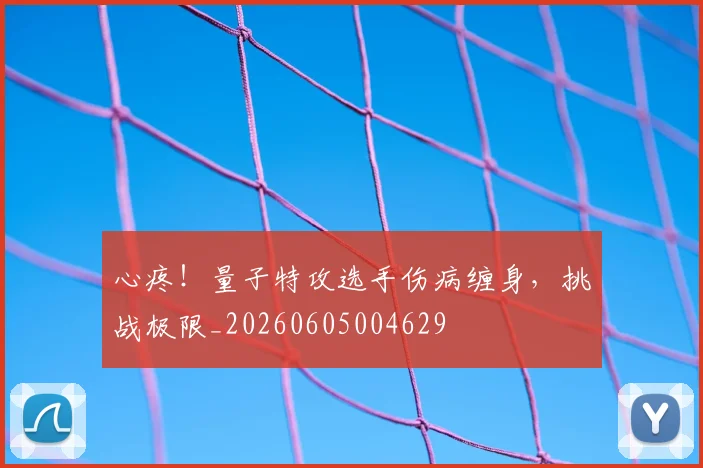 心疼!量子特攻选手伤病缠身,挑战极限_20260605004629