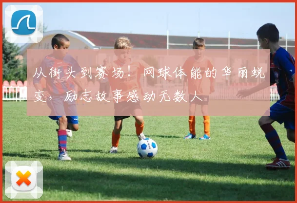 从街头到赛场!网球体能的华丽蜕变,励志故事感动无数人