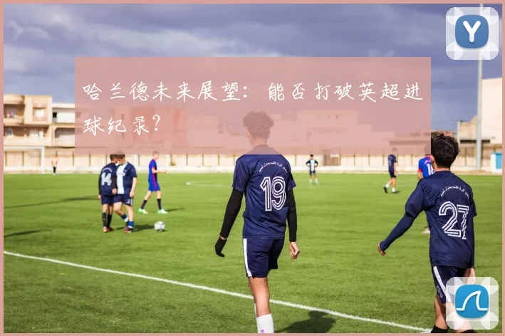 哈兰德未来展望:能否打破英超进球纪录?
