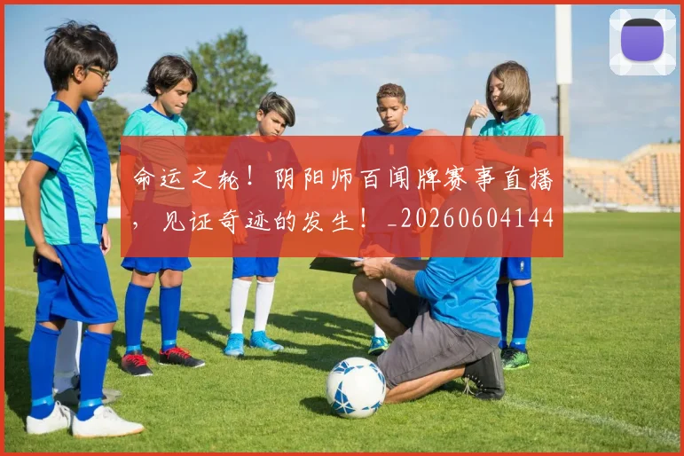 命运之轮!阴阳师百闻牌赛事直播,见证奇迹的发生!_20260604144155_20260707012403
