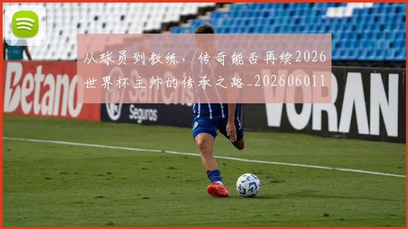 从球员到教练，传奇能否再续2026世界杯主帅的传承之路_20260601173117_20260704164114