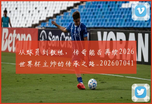 从球员到教练,传奇能否再续2026世界杯主帅的传承之路_20260704164113